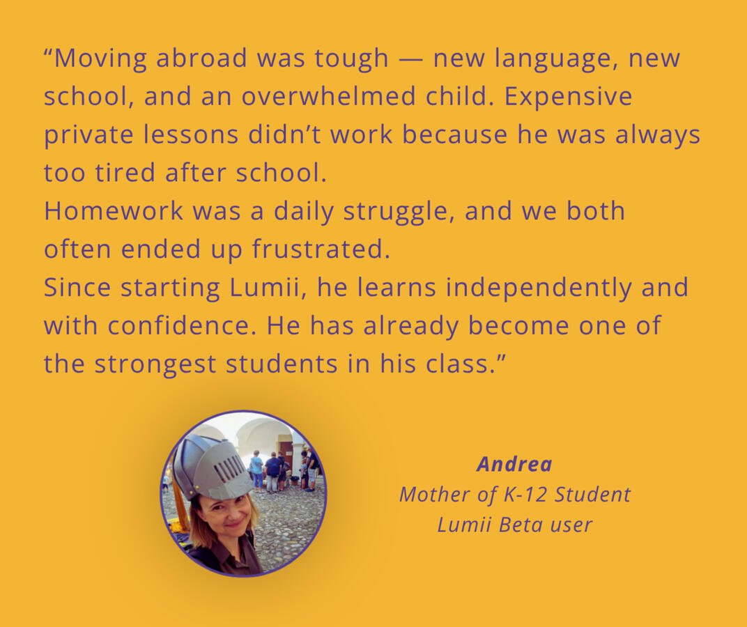 Parent testimonial on My Friend Lumii. my Friend Lumii is super useful. I no longer need to help my son with his homework, Lumii does it instead. I don´t worry about tests and weekly schedule - Lumii handles that too. Because Lumii is super safe, I don't worry, when my son talks with it at all.